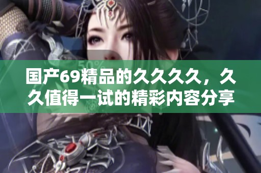国产69精品的****，**值得一试的精彩内容分享