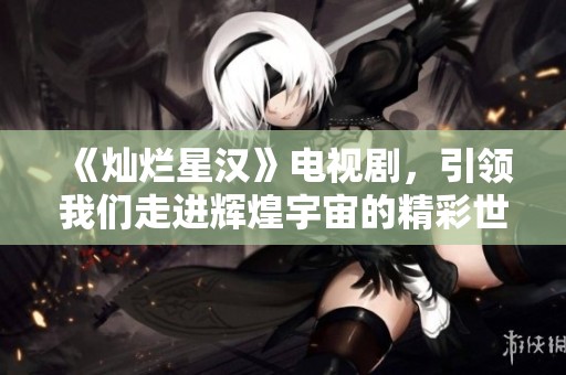 《灿烂星汉》电视剧，引领我们走进辉煌宇宙的精彩世界