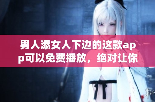 男人添女人下边的这款app可以免费播放，绝对让你耳目一新。