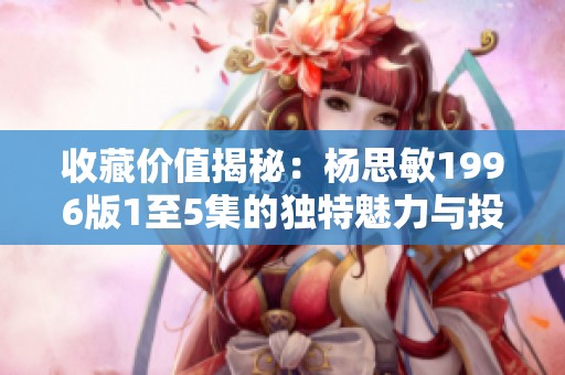 收藏价值揭秘：杨思敏1996版1至5集的独特魅力与投资潜力