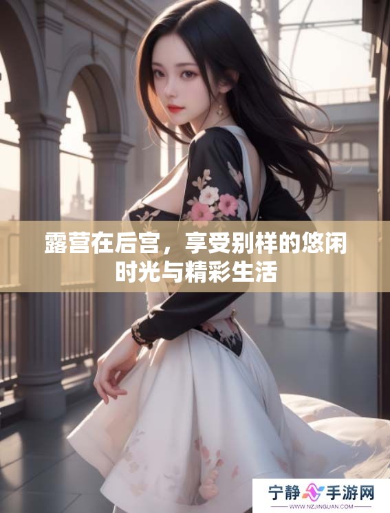 露营在后宫，享受别样的悠闲时光与精彩生活