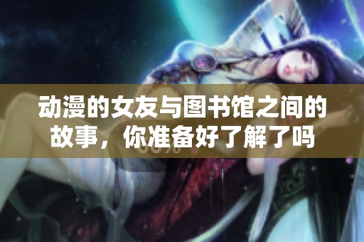 动漫的女友与图书馆之间的故事，你准备好了解了吗