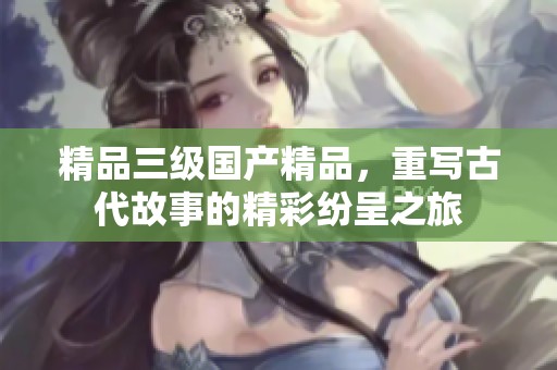 精品三级****，重写古代故事的精彩纷呈之旅