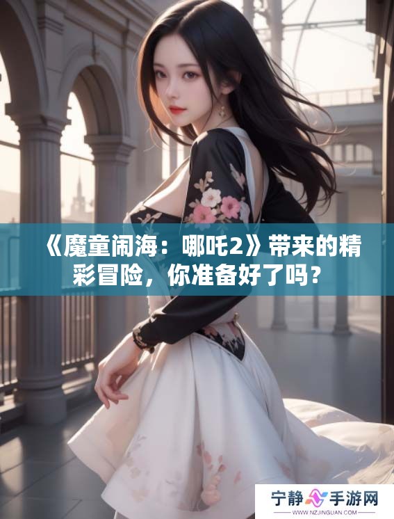 《魔童闹海：哪吒2》带来的精彩冒险，你准备好了吗？