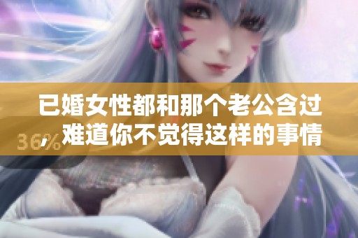 已婚女性都和那个老公含过，难道你不觉得这样的事情很正常吗