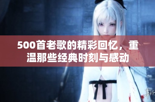 500首老歌的精彩回忆，重温那些经典时刻与感动