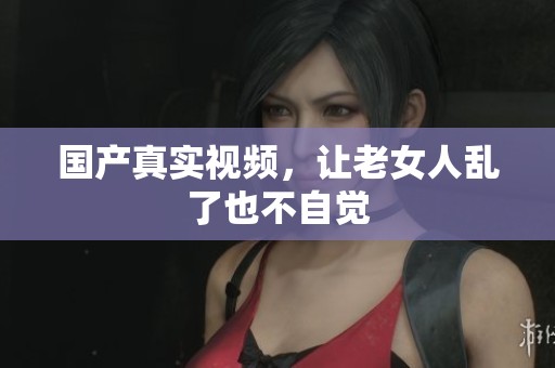 国产真实视频，让老女人乱了也不自觉