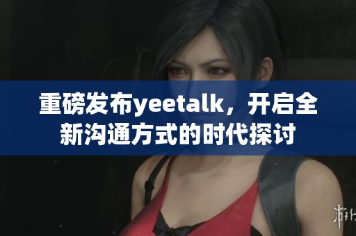 重磅发布yeetalk，开启全新沟通方式的时代探讨