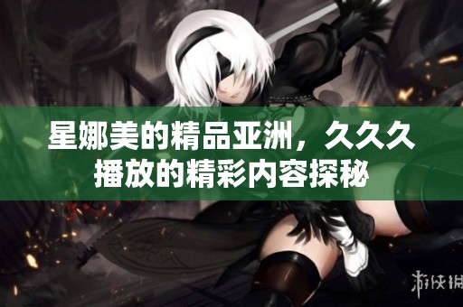 星娜美的精品亚洲，**久播放的精彩内容探秘