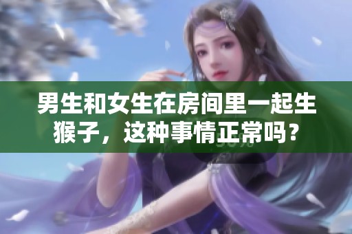 男生和女生在房间里一起生猴子，这种事情正常吗？