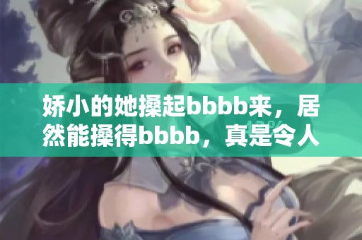 娇小的她搡起bbbb来，居然能搡得bbbb，真是令人惊讶！