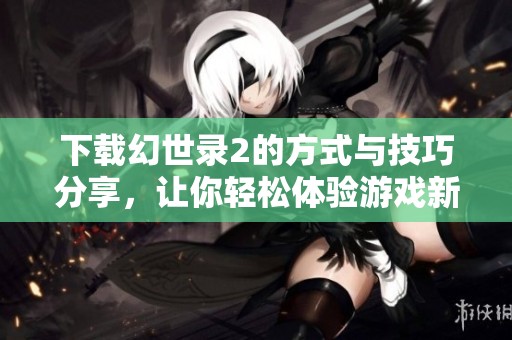 下载幻世录2的方式与技巧分享，让你轻松体验游戏新世界