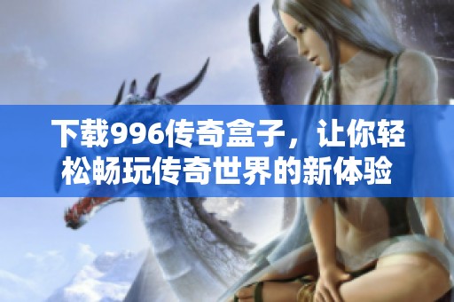 下载996传奇盒子，让你轻松畅玩传奇世界的新体验