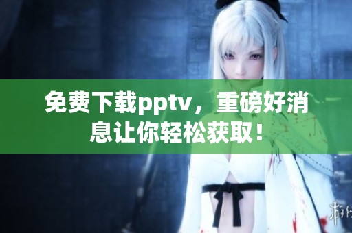 免费下载pptv，重磅好消息让你轻松获取！