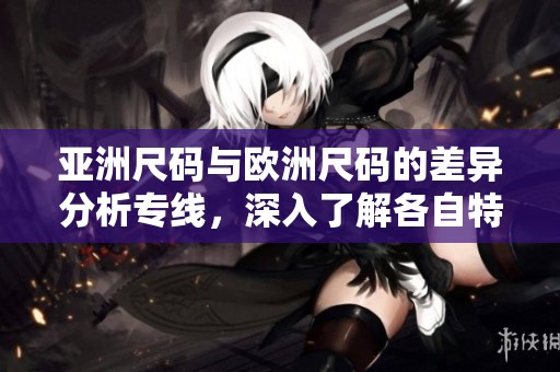 亚洲尺码与欧洲尺码的差异分析专线，深入了解各自特点与适用情况