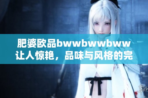 肥婆欧品bwwbwwbww让人惊艳，品味与风格的完美结合至此揭晓