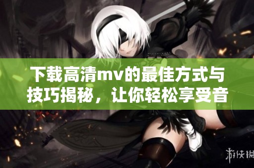 下载高清mv的最佳方式与技巧揭秘，让你轻松享受音乐盛宴