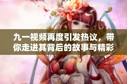 九一视频再度引发热议，带你走进其背后的故事与精彩内容