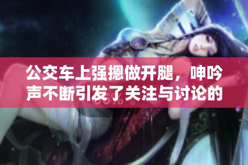 公交车上强摁做开腿，呻吟声不断引发了关注与讨论的视频
