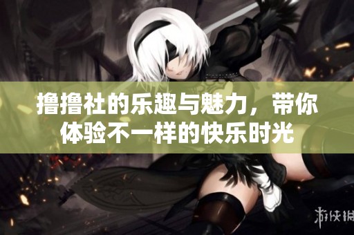 撸撸社的乐趣与魅力，带你体验不一样的快乐时光
