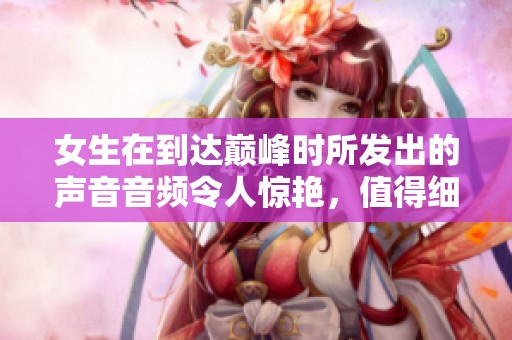 女生在到达巅峰时所发出的声音音频令人惊艳，值得细细聆听