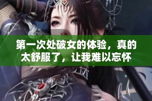 第一次处破女的体验，真的太舒服了，让我难以忘怀