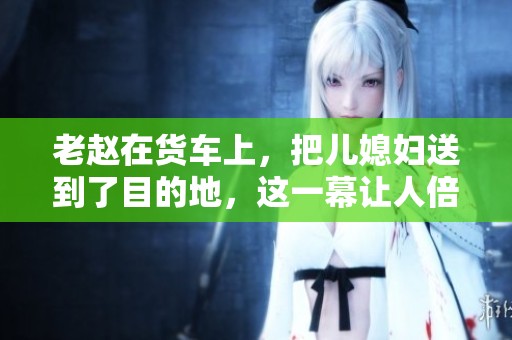 老赵在货车上，把儿媳妇送到了目的地，这一幕让人倍感温馨