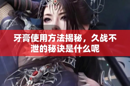 牙膏使用方法揭秘，久战不泄的秘诀是什么呢