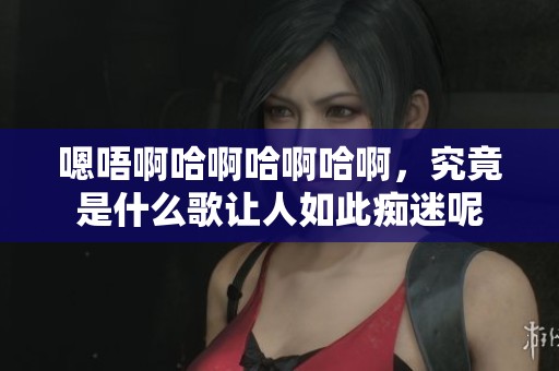 嗯唔啊哈啊哈啊哈啊，究竟是什么歌让人如此痴迷呢