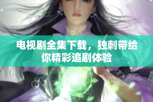 电视剧全集下载，独刺带给你精彩追剧体验