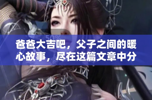 爸爸大吉吧，父子之间的暖心故事，尽在这篇文章中分享给大家！