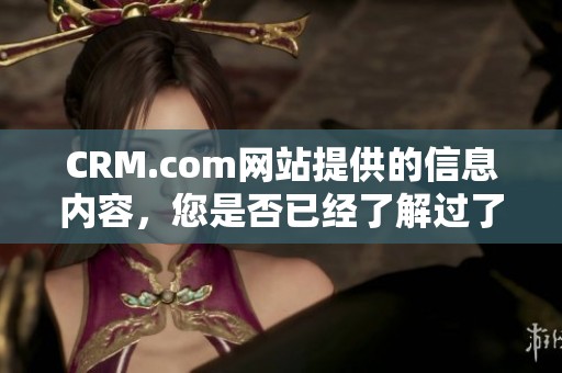 CRM.com网站提供的信息内容，您是否已经了解过了呢？