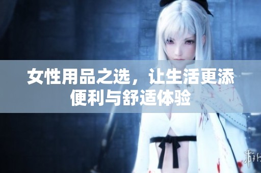 女性用品之选，让生活更添便利与舒适体验