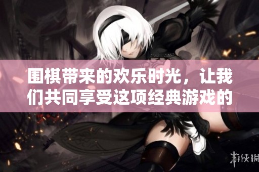 围棋带来的欢乐时光，让我们共同享受这项经典游戏的乐趣