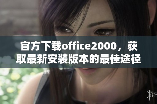 官方下载office2000，获取最新安装版本的最佳途径揭秘