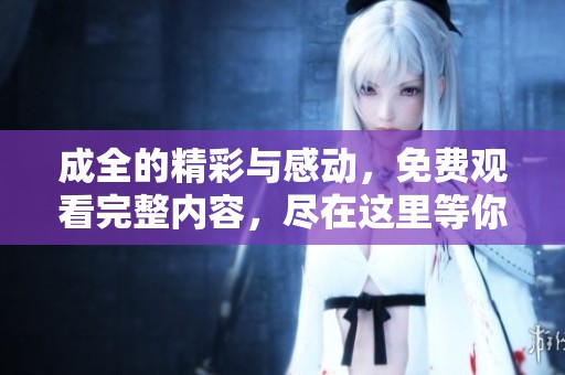 成全的精彩与感动，免费观看完整内容，尽在这里等你来发现