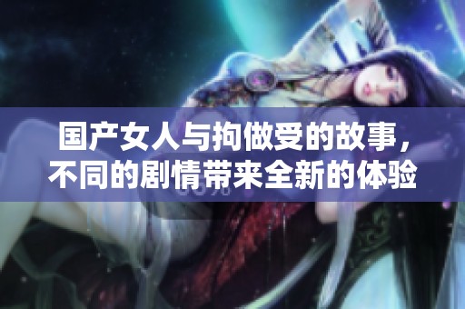 国产女人与拘做受的故事，不同的剧情带来全新的体验与感受