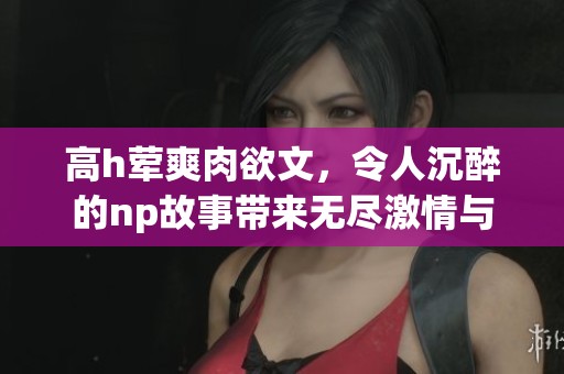 高h荤爽肉欲文，令人沉醉的np故事带来无尽激情与欢愉