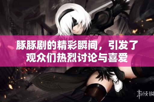 豚豚剧的精彩瞬间，引发了观众们热烈讨论与喜爱