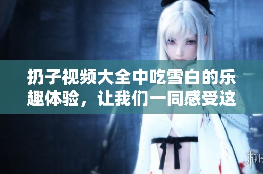 扔子视频大全中吃雪白的乐趣体验，让我们一同感受这一精彩瞬间