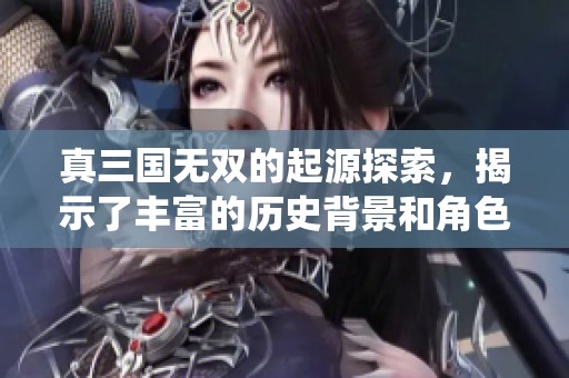 真三国无双的起源探索，揭示了丰富的历史背景和角色演绎