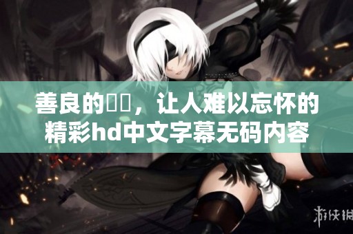善良的妺妺，让人难以忘怀的精彩hd中文字幕**内容呈现。