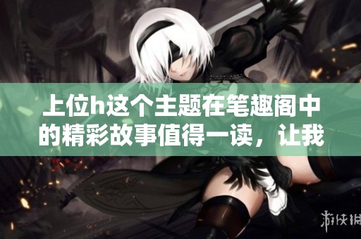 上位h这个主题在笔趣阁中的精彩故事值得一读，让我们一同探索吧