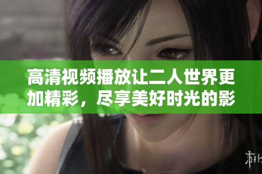 高清视频播放让二人世界更加精彩，尽享美好时光的影片体验