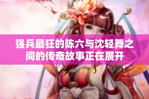 强兵最狂的陈六与沈轻舞之间的传奇故事正在展开