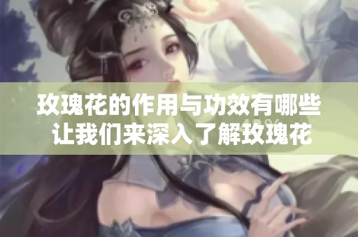 玫瑰花的作用与功效有哪些 让我们来深入了解玫瑰花的魅力与价值