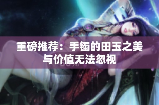 重磅推荐：手镯的田玉之美与价值无法忽视