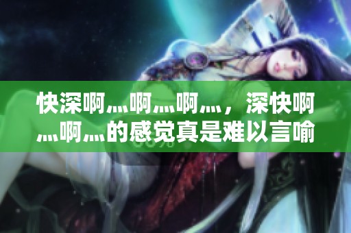快深啊灬啊灬啊灬，深快啊灬啊灬的感觉真是难以言喻