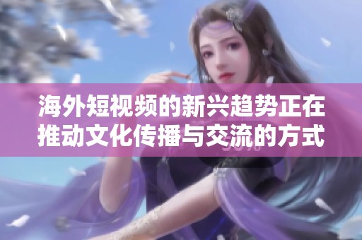 海外短视频的新兴趋势正在推动文化传播与交流的方式发生转变