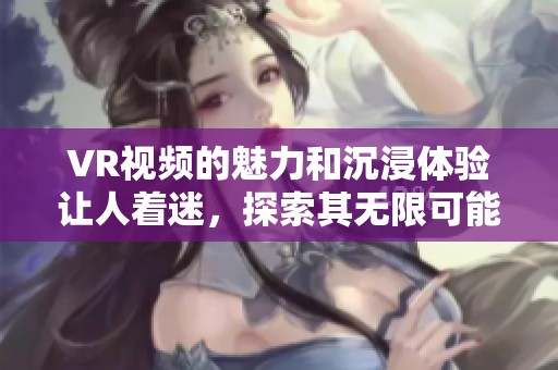 VR视频的魅力和沉浸体验让人着迷，探索其无限可能性吧